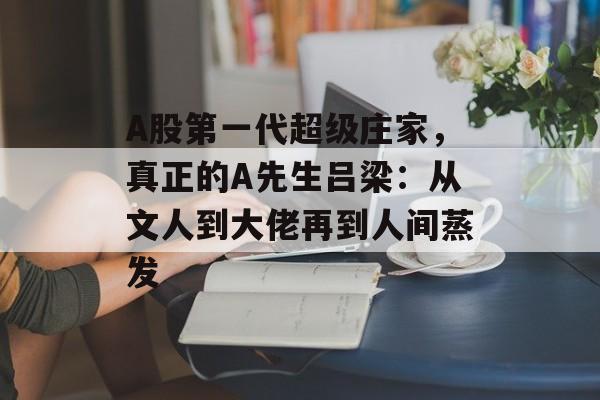 A股第一代超级庄家，真正的A先生吕梁：从文人到大佬再到人间蒸发