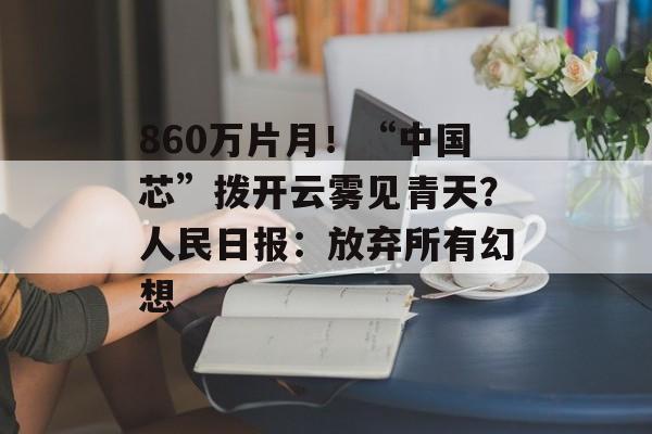 860万片月！“中国芯”拨开云雾见青天？人民日报：放弃所有幻想