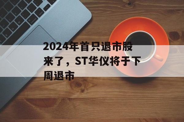 2024年首只退市股来了，ST华仪将于下周退市