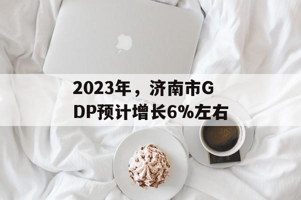 2023年，济南市GDP预计增长6%左右