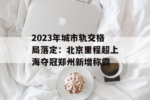 2023年城市轨交格局落定：北京里程超上海夺冠郑州新增称霸