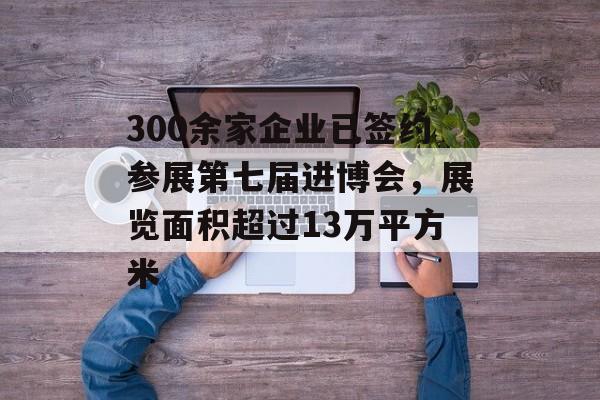 300余家企业已签约参展第七届进博会，展览面积超过13万平方米