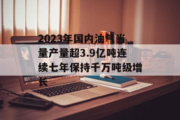 2023年国内油气当量产量超3.9亿吨连续七年保持千万吨级增长