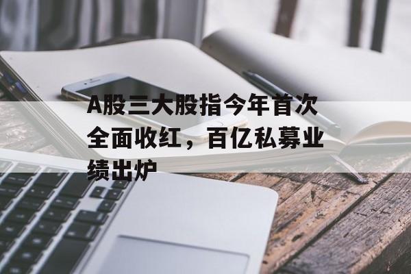 A股三大股指今年首次全面收红，百亿私募业绩出炉