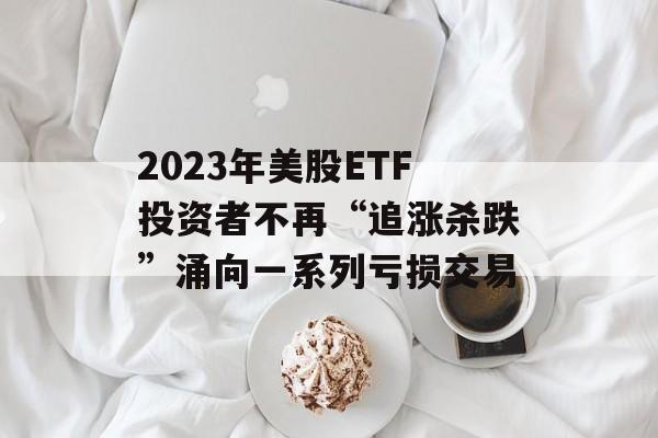 2023年美股ETF投资者不再“追涨杀跌”涌向一系列亏损交易