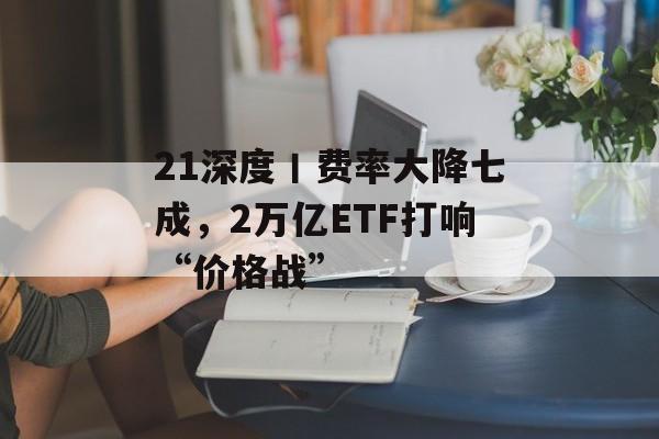 21深度丨费率大降七成，2万亿ETF打响“价格战”