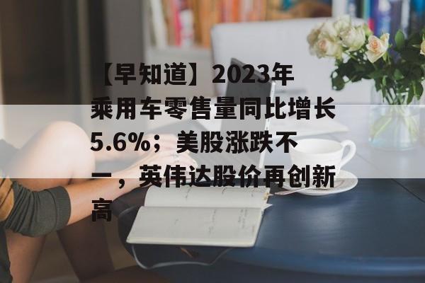 【早知道】2023年乘用车零售量同比增长5.6%；美股涨跌不一，英伟达股价再创新高