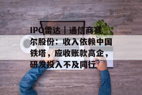 IPO雷达｜通信商赛尔股份：收入依赖中国铁塔，应收账款高企，研发投入不及同行