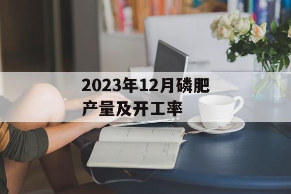 2023年12月磷肥产量及开工率