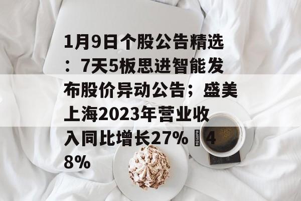 1月9日个股公告精选：7天5板思进智能发布股价异动公告；盛美上海2023年营业收入同比增长27%–48%