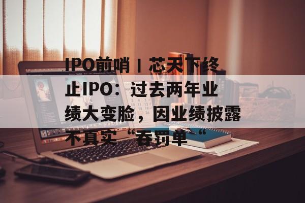 IPO前哨丨芯天下终止IPO：过去两年业绩大变脸，因业绩披露不真实“吞罚单“