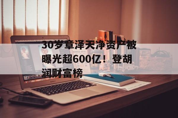 30岁章泽天净资产被曝光超600亿！登胡润财富榜