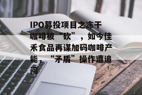 IPO募投项目之冻干咖啡被“砍”，如今佳禾食品再谋加码咖啡产能，“矛盾”操作遭追问