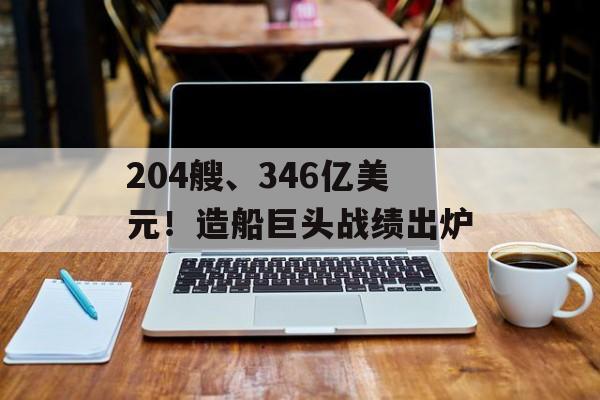 204艘、346亿美元！造船巨头战绩出炉