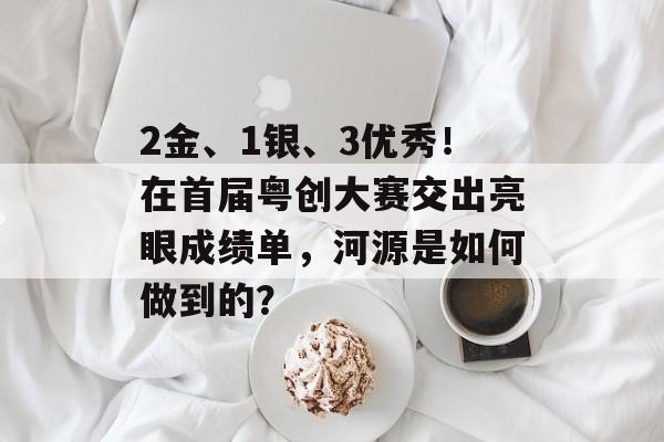 2金、1银、3优秀！在首届粤创大赛交出亮眼成绩单，河源是如何做到的？