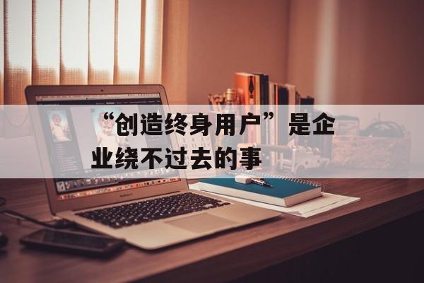 “创造终身用户”是企业绕不过去的事