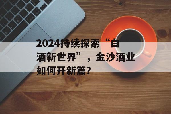 2024持续探索“白酒新世界”，金沙酒业如何开新篇？