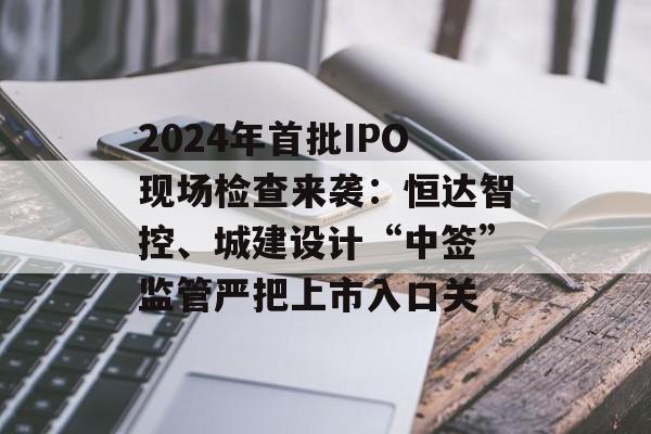 2024年首批IPO现场检查来袭：恒达智控、城建设计“中签”监管严把上市入口关