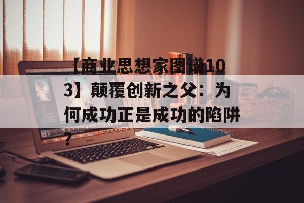 【商业思想家图谱103】颠覆创新之父：为何成功正是成功的陷阱？