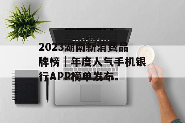 2023湖南新消费品牌榜｜年度人气手机银行APP榜单发布