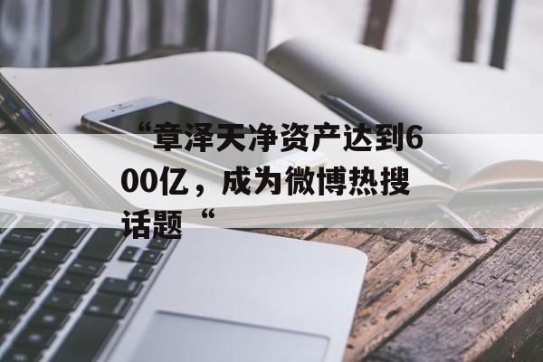 “章泽天净资产达到600亿，成为微博热搜话题“