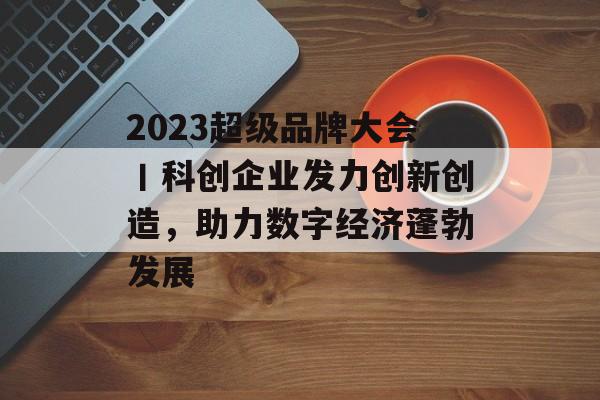 2023超级品牌大会丨科创企业发力创新创造，助力数字经济蓬勃发展