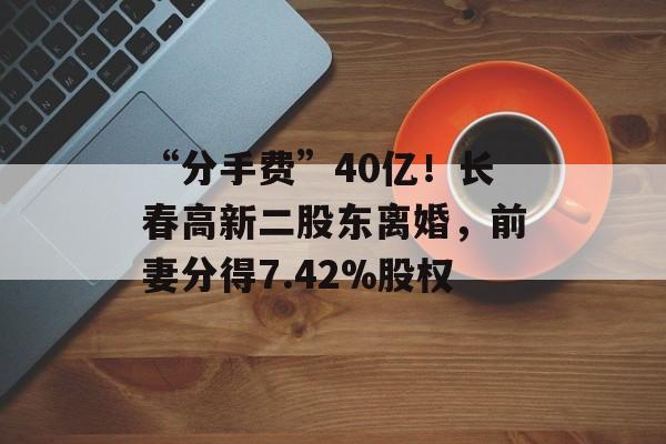 “分手费”40亿！长春高新二股东离婚，前妻分得7.42%股权