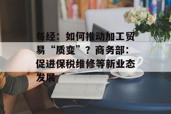 每经：如何推动加工贸易“质变”？商务部：促进保税维修等新业态发展