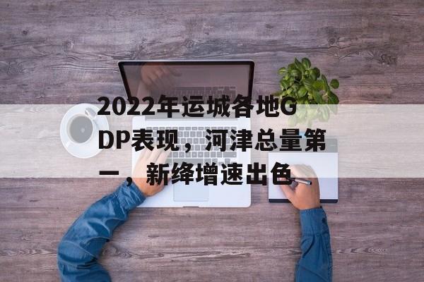 2022年运城各地GDP表现，河津总量第一，新绛增速出色