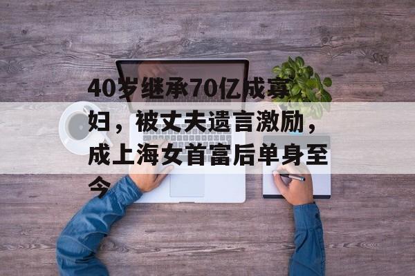 40岁继承70亿成寡妇，被丈夫遗言激励，成上海女首富后单身至今