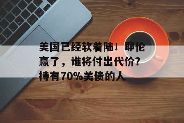 美国已经软着陆！耶伦赢了，谁将付出代价？持有70%美债的人