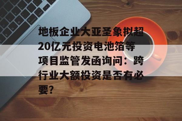 地板企业大亚圣象拟超20亿元投资电池箔等项目监管发函询问：跨行业大额投资是否有必要？