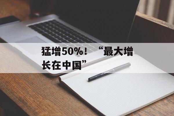 猛增50%！“最大增长在中国”