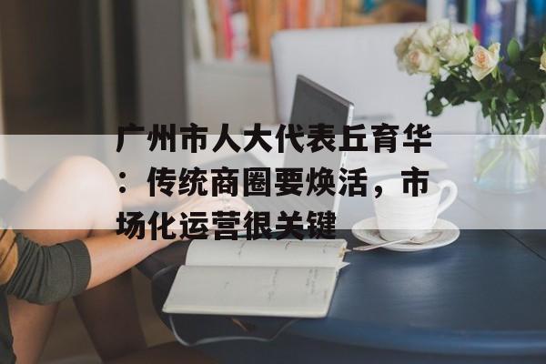 广州市人大代表丘育华：传统商圈要焕活，市场化运营很关键