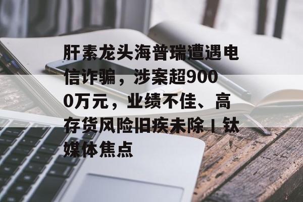 肝素龙头海普瑞遭遇电信诈骗，涉案超9000万元，业绩不佳、高存货风险旧疾未除丨钛媒体焦点