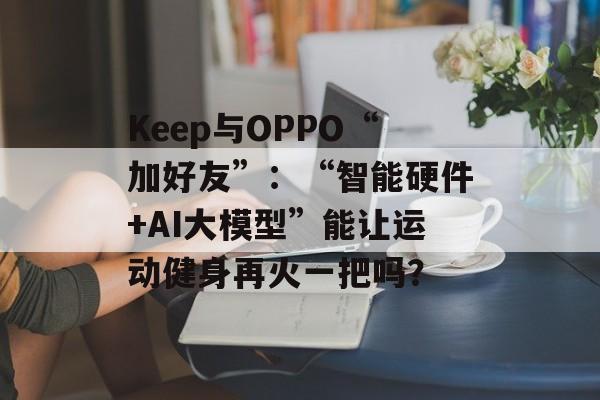 Keep与OPPO“加好友”：“智能硬件+AI大模型”能让运动健身再火一把吗？